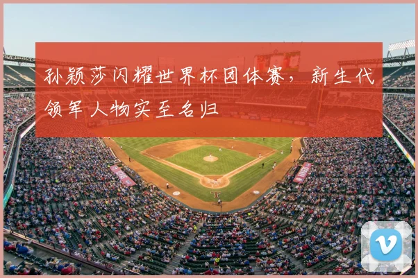 孙颖莎闪耀世界杯团体赛，新生代领军人物实至名归