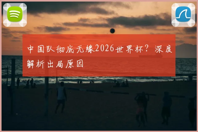 中国队彻底无缘2026世界杯？深度解析出局原因