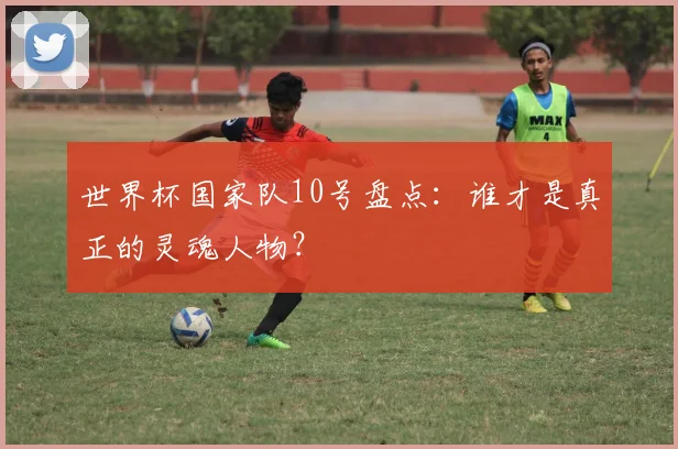 世界杯国家队10号盘点:谁才是真正的灵魂人物?
