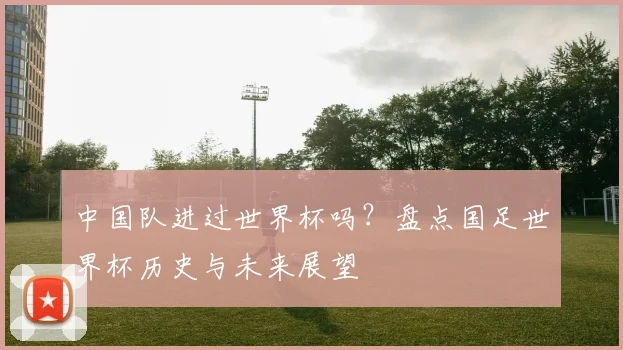 中国队进过世界杯吗？盘点国足世界杯历史与未来展望