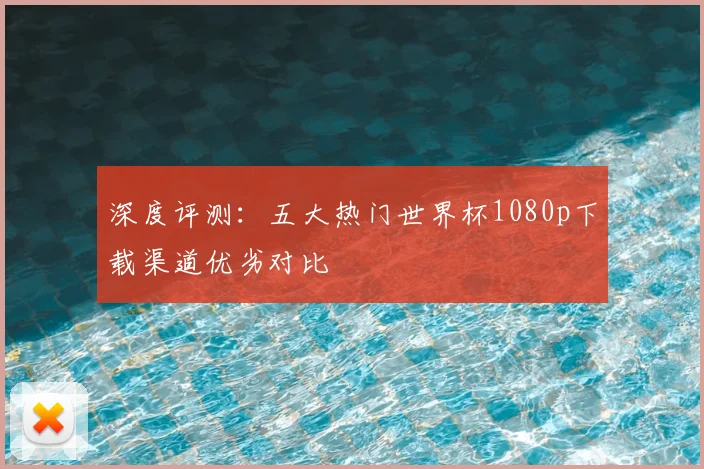 深度评测:五大热门世界杯1080p下载渠道优劣对比