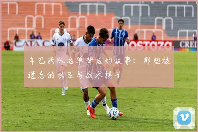 年巴西队名单背后的故事：那些被遗忘的功臣与战术棋子