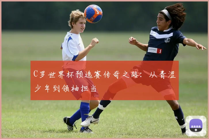 C罗世界杯预选赛传奇之路：从青涩少年到领袖担当