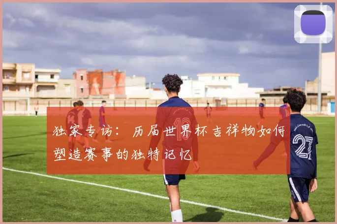 独家专访：历届世界杯吉祥物如何塑造赛事的独特记忆